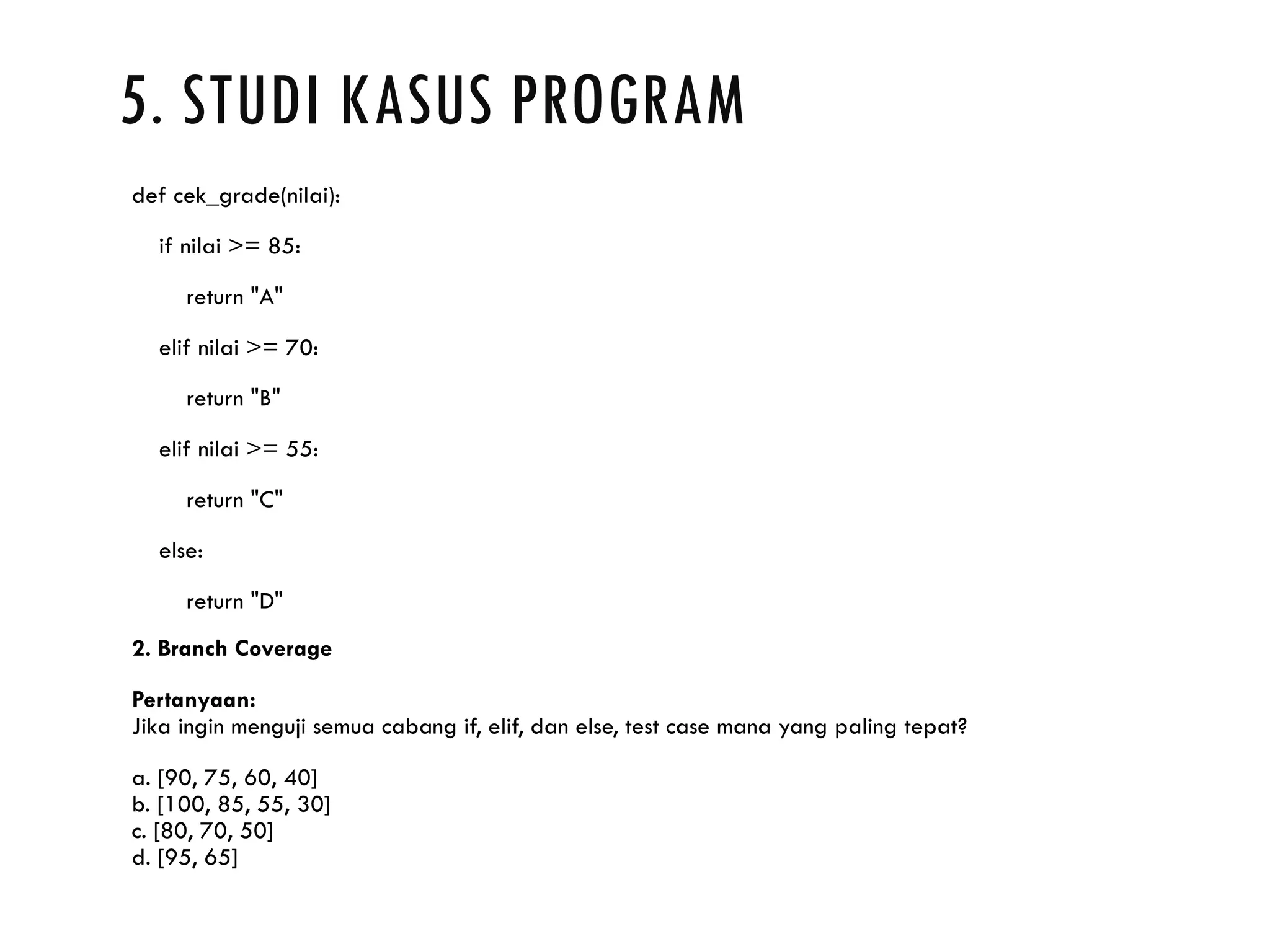 5. STUDI KASUS PROGRAM def cek_grade(nilai): if nilai >= 85: return "A" elif nilai >= 70: return "B" elif nilai >= 55: return "C" else: return "D" 2. Branch Coverage Pertanyaan: Jika ingin menguji semua cabang if, elif, dan else, test case mana yang paling tepat? a. [90, 75, 60, 40] b. [100, 85, 55, 30] c. [80, 70, 50] d. [95, 65] 