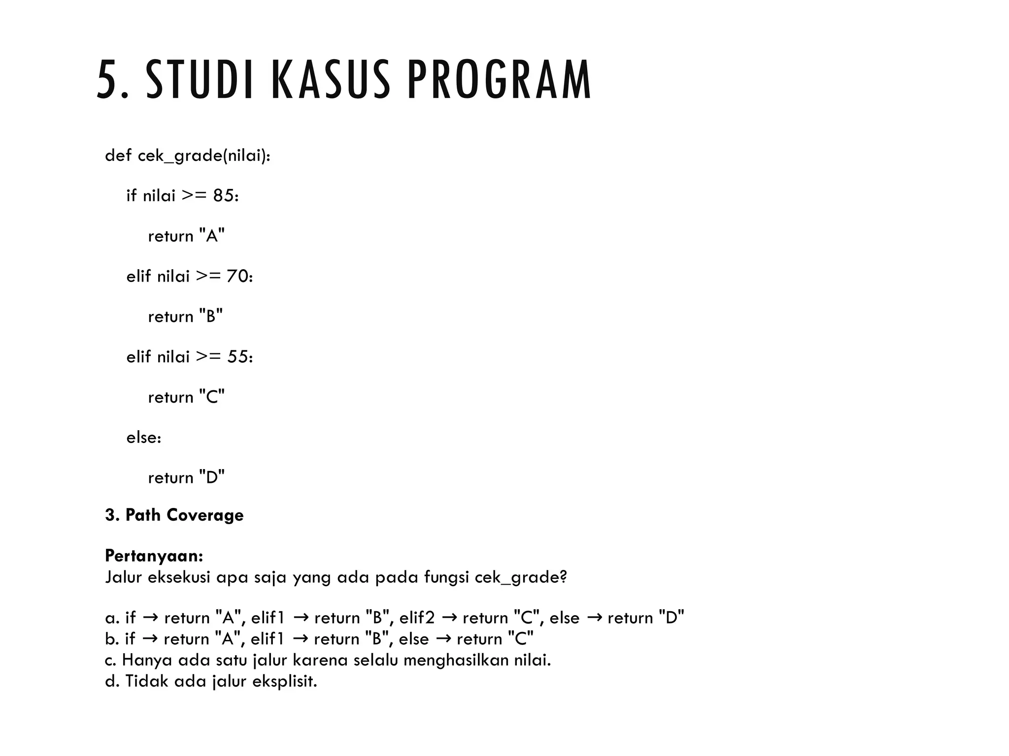 5. STUDI KASUS PROGRAM def cek_grade(nilai): if nilai >= 85: return "A" elif nilai >= 70: return "B" elif nilai >= 55: return "C" else: return "D" 3. Path Coverage Pertanyaan: Jalur eksekusi apa saja yang ada pada fungsi cek_grade? a. if return "A", elif1 return "B", elif2 return "C", else return "D" → → → → b. if return "A", elif1 return "B", else return "C" → → → c. Hanya ada satu jalur karena selalu menghasilkan nilai. d. Tidak ada jalur eksplisit. 