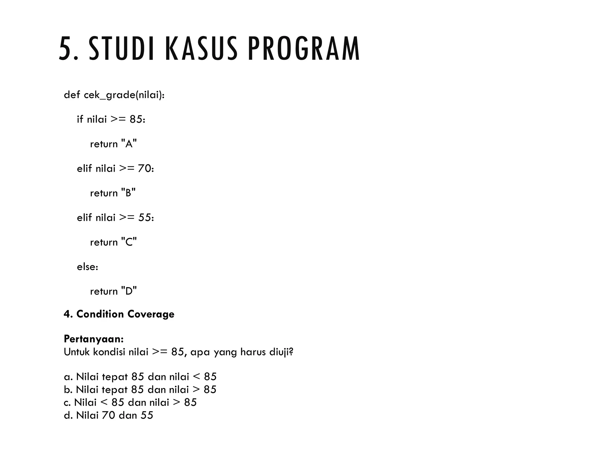 5. STUDI KASUS PROGRAM def cek_grade(nilai): if nilai >= 85: return "A" elif nilai >= 70: return "B" elif nilai >= 55: return "C" else: return "D" 4. Condition Coverage Pertanyaan: Untuk kondisi nilai >= 85, apa yang harus diuji? a. Nilai tepat 85 dan nilai < 85 b. Nilai tepat 85 dan nilai > 85 c. Nilai < 85 dan nilai > 85 d. Nilai 70 dan 55 