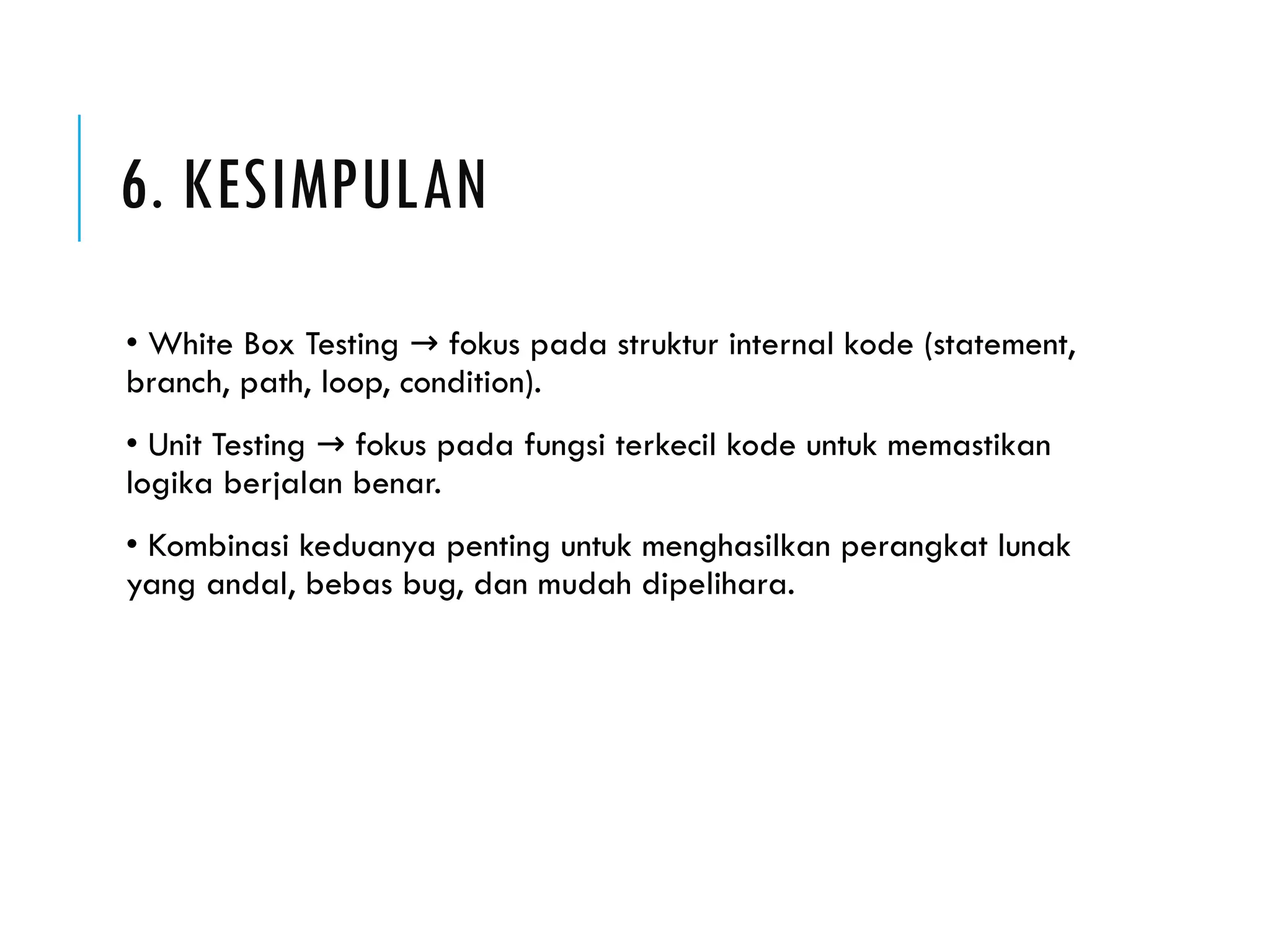 6. KESIMPULAN • White Box Testing fokus pada struktur internal kode (statement, → branch, path, loop, condition). • Unit Testing fokus pada fungsi terkecil kode untuk memastikan → logika berjalan benar. • Kombinasi keduanya penting untuk menghasilkan perangkat lunak yang andal, bebas bug, dan mudah dipelihara. 