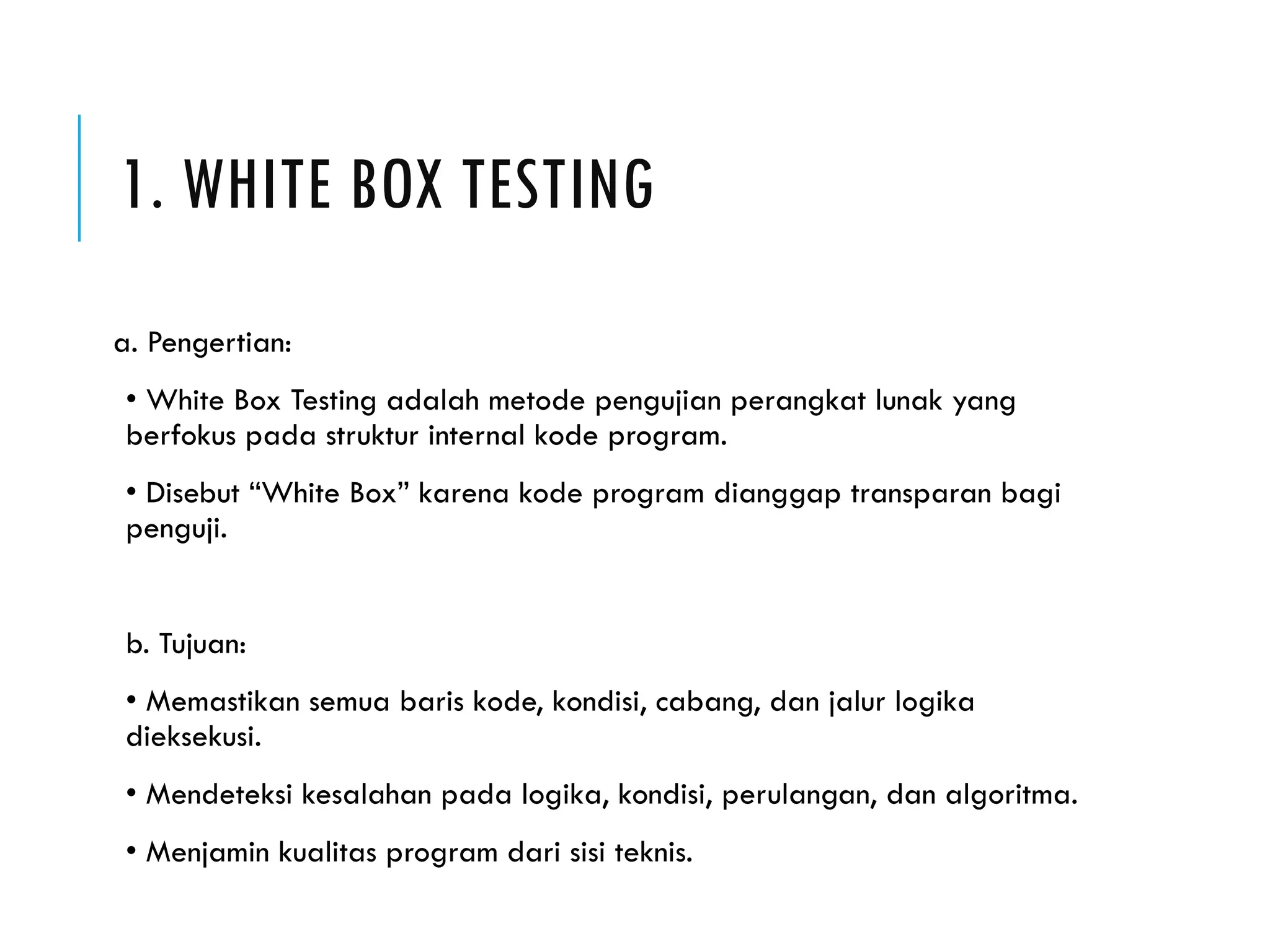 1. WHITE BOX TESTING a. Pengertian: • White Box Testing adalah metode pengujian perangkat lunak yang berfokus pada struktur internal kode program. • Disebut “White Box” karena kode program dianggap transparan bagi penguji. b. Tujuan: • Memastikan semua baris kode, kondisi, cabang, dan jalur logika dieksekusi. • Mendeteksi kesalahan pada logika, kondisi, perulangan, dan algoritma. • Menjamin kualitas program dari sisi teknis. 