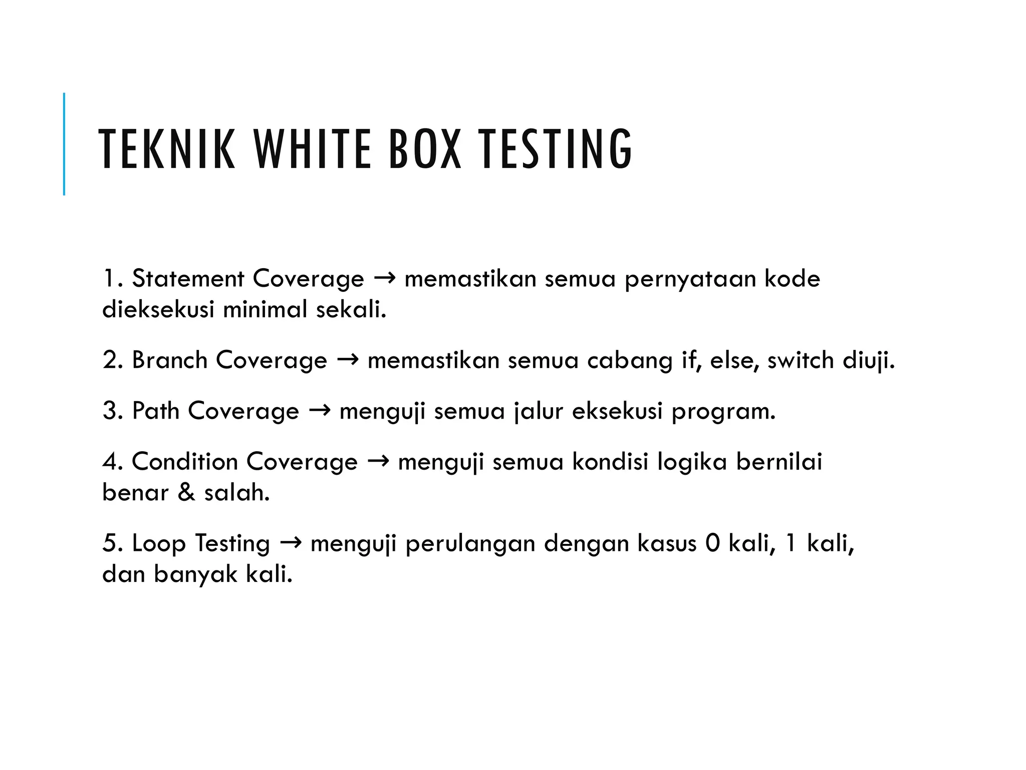 TEKNIK WHITE BOX TESTING 1. Statement Coverage memastikan semua pernyataan kode → dieksekusi minimal sekali. 2. Branch Coverage memastikan semua cabang if, else, switch diuji. → 3. Path Coverage menguji semua jalur eksekusi program. → 4. Condition Coverage menguji semua kondisi logika bernilai → benar & salah. 5. Loop Testing menguji perulangan dengan kasus 0 kali, 1 kali, → dan banyak kali. 