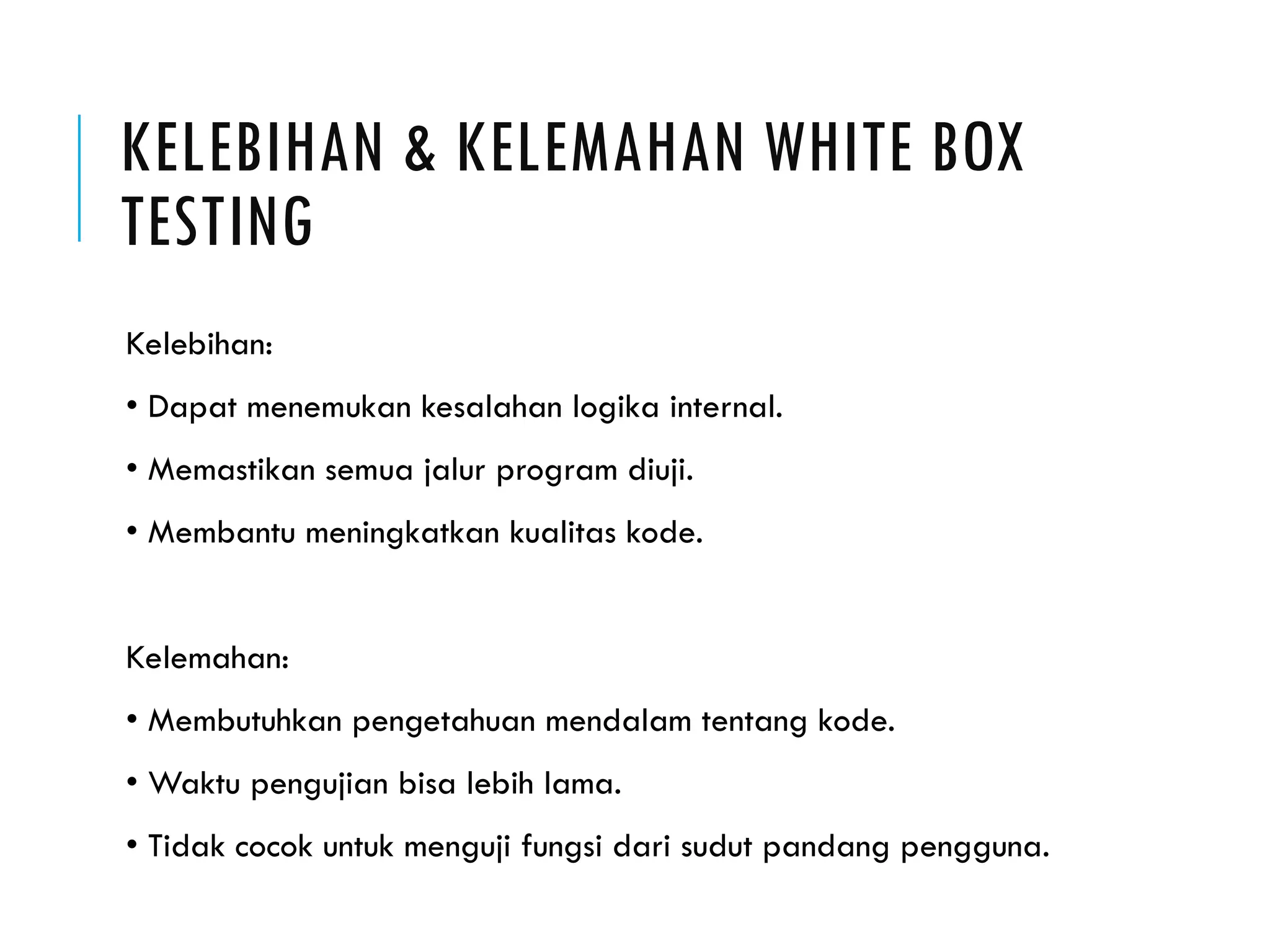 KELEBIHAN & KELEMAHAN WHITE BOX TESTING Kelebihan: • Dapat menemukan kesalahan logika internal. • Memastikan semua jalur program diuji. • Membantu meningkatkan kualitas kode. Kelemahan: • Membutuhkan pengetahuan mendalam tentang kode. • Waktu pengujian bisa lebih lama. • Tidak cocok untuk menguji fungsi dari sudut pandang pengguna. 
