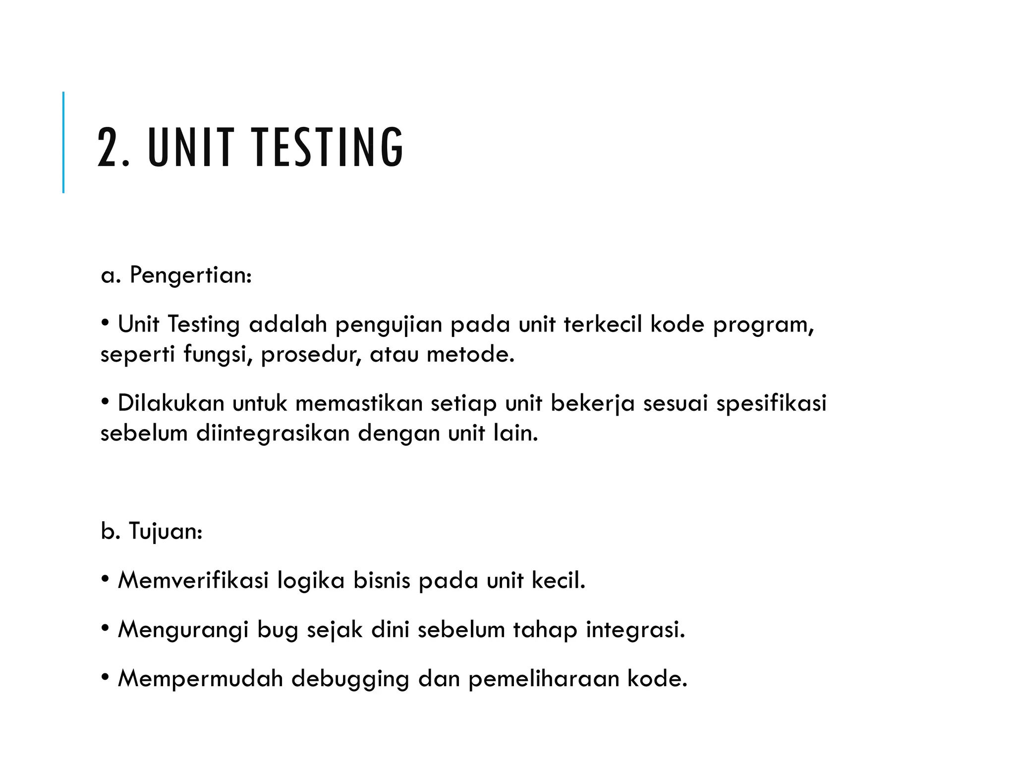 2. UNIT TESTING a. Pengertian: • Unit Testing adalah pengujian pada unit terkecil kode program, seperti fungsi, prosedur, atau metode. • Dilakukan untuk memastikan setiap unit bekerja sesuai spesifikasi sebelum diintegrasikan dengan unit lain. b. Tujuan: • Memverifikasi logika bisnis pada unit kecil. • Mengurangi bug sejak dini sebelum tahap integrasi. • Mempermudah debugging dan pemeliharaan kode. 