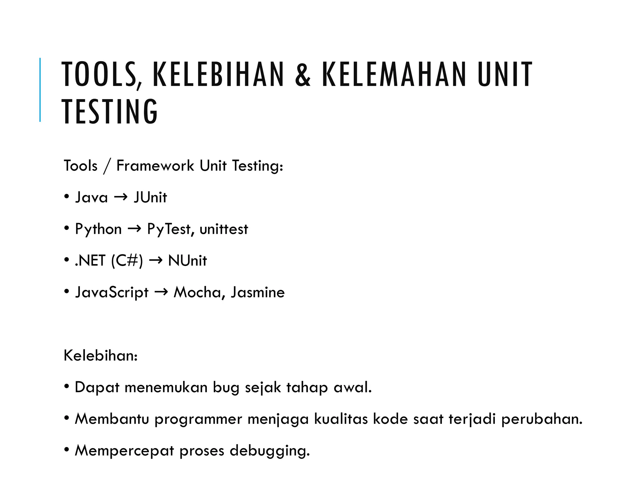 TOOLS, KELEBIHAN & KELEMAHAN UNIT TESTING Tools / Framework Unit Testing: • Java JUnit → • Python PyTest, unittest → • .NET (C#) NUnit → • JavaScript Mocha, Jasmine → Kelebihan: • Dapat menemukan bug sejak tahap awal. • Membantu programmer menjaga kualitas kode saat terjadi perubahan. • Mempercepat proses debugging. 