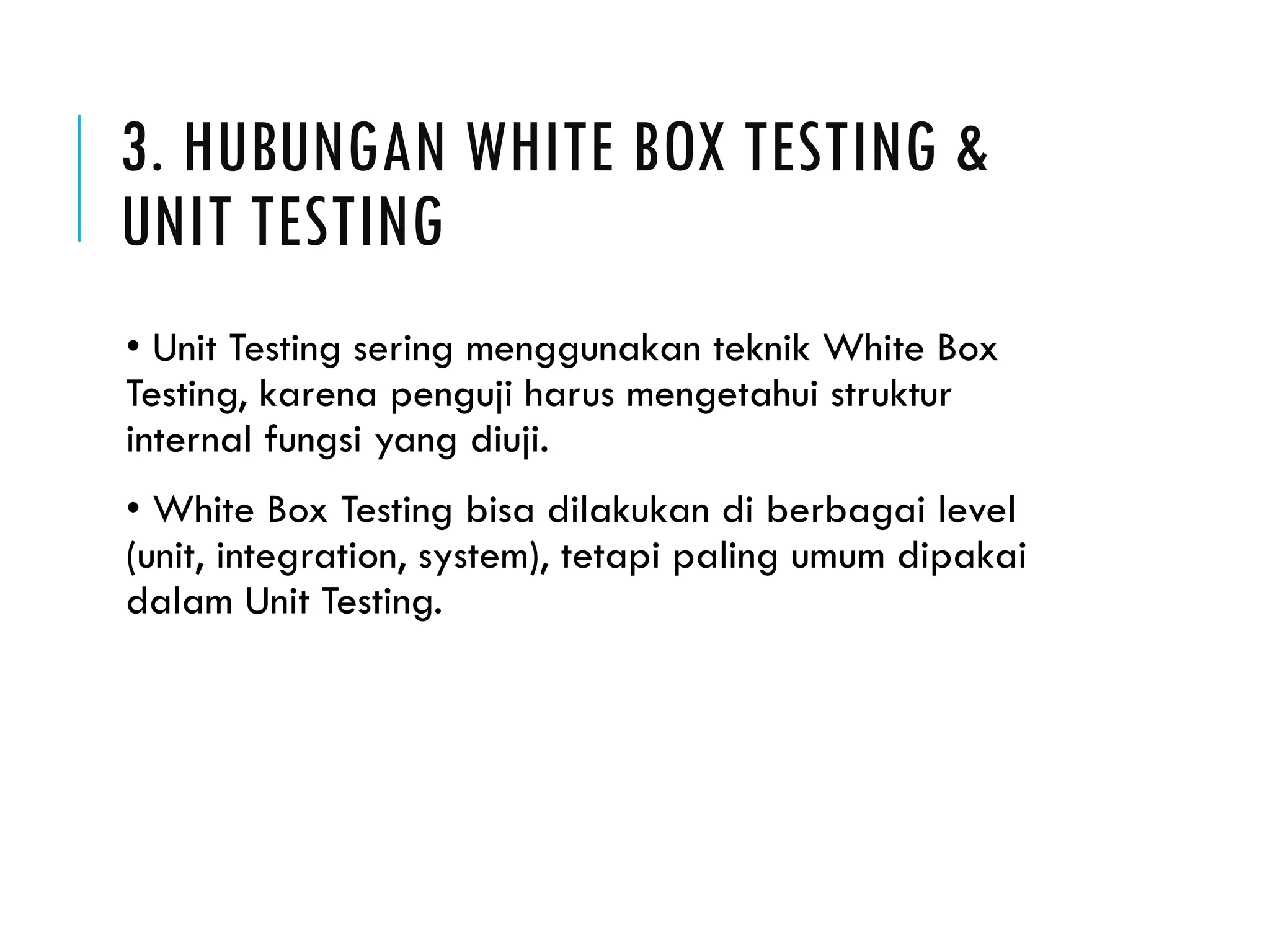 3. HUBUNGAN WHITE BOX TESTING & UNIT TESTING • Unit Testing sering menggunakan teknik White Box Testing, karena penguji harus mengetahui struktur internal fungsi yang diuji. • White Box Testing bisa dilakukan di berbagai level (unit, integration, system), tetapi paling umum dipakai dalam Unit Testing. 