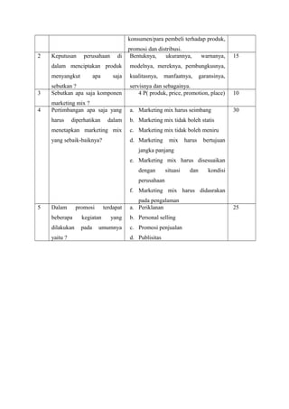 konsumen/para pembeli terhadap produk, 
promosi dan distribusi. 
2 Keputusan perusahaan di 
dalam menciptakan produk 
menyangkut apa saja 
sebutkan ? 
Bentuknya, ukurannya, warnanya, 
modelnya, mereknya, pembungkusnya, 
kualitasnya, manfaatnya, garansinya, 
servisnya dan sebagainya. 
15 
3 Sebutkan apa saja komponen 
marketing mix ? 
4 P( produk, price, promotion, place) 10 
4 Pertimbangan apa saja yang 
harus diperhatikan dalam 
menetapkan marketing mix 
yang sebaik-baiknya? 
a. Marketing mix harus seimbang 
b. Marketing mix tidak boleh statis 
c. Marketing mix tidak boleh meniru 
d. Marketing mix harus bertujuan 
jangka panjang 
e. Marketing mix harus disesuaikan 
dengan situasi dan kondisi 
perusahaan 
f. Marketing mix harus didasrakan 
pada pengalaman 
30 
5 Dalam promosi terdapat 
beberapa kegiatan yang 
dilakukan pada umumnya 
yaitu ? 
a. Periklanan 
b. Personal selling 
c. Promosi penjualan 
d. Publisitas 
25 

