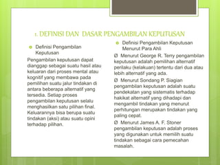 1. DEFINISI DAN DASAR PENGAMBILAN KEPUTUSAN
 Definisi Pengambilan
Keputusan
Pengambilan keputusan dapat
dianggap sebagai suatu hasil atau
keluaran dari proses mental atau
kognitif yang membawa pada
pemilihan suatu jalur tindakan di
antara beberapa alternatif yang
tersedia. Setiap proses
pengambilan keputusan selalu
menghasilkan satu pilihan final.
Keluarannya bisa berupa suatu
tindakan (aksi) atau suatu opini
terhadap pilihan.
 Definisi Pengambilan Keputusan
Menurut Para Ahli
Ø Menurut George R. Terry pengambilan
keputusan adalah pemilihan alternatif
perilaku (kelakuan) tertentu dari dua atau
lebih alternatif yang ada.
Ø Menurut Sondang P. Siagian
pengambilan keputusan adalah suatu
pendekatan yang sistematis terhadap
hakikat alternatif yang dihadapi dan
mengambil tindakan yang menurut
perhitungan merupakan tindakan yang
paling cepat.
Ø Menurut James A. F. Stoner
pengambilan keputusan adalah proses
yang digunakan untuk memilih suatu
tindakan sebagai cara pemecahan
masalah.
 