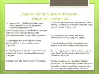 3.FAKTOR-FAKTOR YANG MEMPENGARUHI
PENGAMBILAN KEPUTUSAN
 Menurut Terry (1989) faktor-faktor yang
harus diperhatikan dalam mengambil
keputusan sebagai berikut:
1.hal-hal yang berwujud maupun tidak berwujud,
yang emosional maupun rasional perlu
diperhitungkan dalam pengambilan keputusan;
2.setiap keputusan nantinya harus dapat
dijadikan bahan untuk mencapai tujuan
organisasi;
3.setiap keputusan janganlah berorientasi pada
kepentingan pribadi, perhatikan kepentingan
orang lain;
4.jarang sekali ada 1 pilihan yang memuaskan;
5.pengambilan keputusan merupakan tindakan
mental. Dari tindakan mental ini kemudian harus
diubah menjadi tindakan fisik;
6. pengambilan keputusan yang efektif
membutuhkan waktu yang cukup lama;
7.diperlukan pengambilan keputusan yang
praktis untuk mendapatkan hasil yang baik;
8. setiap keputusan hendaknya dikembangkan,
agar dapat diketahui apakah keputusan yang
diambil itu betul; dan
9.setiap keputusan itu merupakan tindakan
permulaan dari serangkaian kegiatan berikutnya.
Kemudian terdapat enam faktor lain yang juga
ikut mempengaruhi pengambilan keputusan.
 