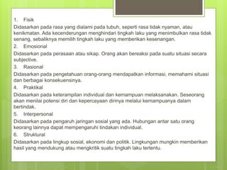 1. Fisik
Didasarkan pada rasa yang dialami pada tubuh, seperti rasa tidak nyaman, atau
kenikmatan. Ada kecenderungan menghindari tingkah laku yang menimbulkan rasa tidak
senang, sebaliknya memilih tingkah laku yang memberikan kesenangan.
2. Emosional
Didasarkan pada perasaan atau sikap. Orang akan bereaksi pada suatu situasi secara
subjective.
3. Rasional
Didasarkan pada pengetahuan orang-orang mendapatkan informasi, memahami situasi
dan berbagai konsekuensinya.
4. Praktikal
Didasarkan pada keterampilan individual dan kemampuan melaksanakan. Seseorang
akan menilai potensi diri dan kepercayaan dirinya melalui kemampuanya dalam
bertindak.
5. Interpersonal
Didasarkan pada pengaruh jaringan sosial yang ada. Hubungan antar satu orang
keorang lainnya dapat mempengaruhi tindakan individual.
6. Struktural
Didasarkan pada lingkup sosial, ekonomi dan politik. Lingkungan mungkin memberikan
hasil yang mendukung atau mengkritik suatu tingkah laku tertentu.
 