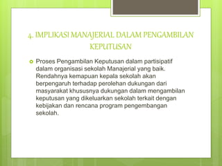 4. IMPLIKASI MANAJERIAL DALAM PENGAMBILAN
KEPUTUSAN
 Proses Pengambilan Keputusan dalam partisipatif
dalam organisasi sekolah Manajerial yang baik.
Rendahnya kemapuan kepala sekolah akan
berpengaruh terhadap perolehan dukungan dari
masyarakat khususnya dukungan dalam mengambilan
keputusan yang dikeluarkan sekolah terkait dengan
kebijakan dan rencana program pengembangan
sekolah.
 