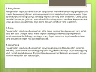 2. Pengalaman
Pengambilan keputusan berdasarkan pengalaman memiliki manfaat bagi pengetahuan
praktis, karena pengalaman seseorang dapat memperkirakan keadaan sesuatu, dapat
diperhitungkan untung ruginya terhadap keputusan yang akan dihasilkan. Orang yang
memiliki banyak pengalaman tentu akan lebih matang dalam membuat keputusan akan
tetapi, peristiwa yang lampau tidak sama dengan peristiwa yang terjadi kini.
3. Fakta
Pengambilan keputusan berdasarkan fakta dapat memberikan keputusan yang sehat,
solid dan baik. Dengan fakta, maka tingkat kepercayaan terhadap pengambilan
keputusan dapat lebih tinggi, sehingga orang dapat menerima keputusan-keputusan
yang dibuat itu dengan rela dan lapang dada.
4. Wewenang
Pengambilan keputusan berdasarkan wewenang biasanya dilakukan oleh pimpinan
terhadap bawahannya atau orang yang lebih tinggi kedudukannya kepada orang yang
lebih rendah kedudukannya. Pengambilan keputusan berdasarkan wewenang ini juga
memiliki kelebihan dan kekurangan.
 