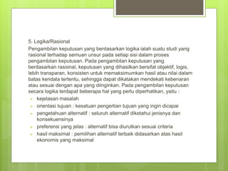 5. Logika/Rasional
Pengambilan keputusan yang berdasarkan logika ialah suatu studi yang
rasional terhadap semuan unsur pada setiap sisi dalam proses
pengambilan keputusan. Pada pengambilan keputusan yang
berdasarkan rasional, keputusan yang dihasilkan bersifat objektif, logis,
lebih transparan, konsisten untuk memaksimumkan hasil atau nilai dalam
batas kendala tertentu, sehingga dapat dikatakan mendekati kebenaran
atau sesuai dengan apa yang diinginkan. Pada pengambilan keputusan
secara logika terdapat beberapa hal yang perlu diperhatikan, yaitu :
 kejelasan masalah
 orientasi tujuan : kesatuan pengertian tujuan yang ingin dicapai
 pengetahuan alternatif : seluruh alternatif diketahui jenisnya dan
konsekuensinya
 preferensi yang jelas : alternatif bisa diurutkan sesuai criteria
 hasil maksimal : pemilihan alternatif terbaik didasarkan atas hasil
ekonomis yang maksimal
 