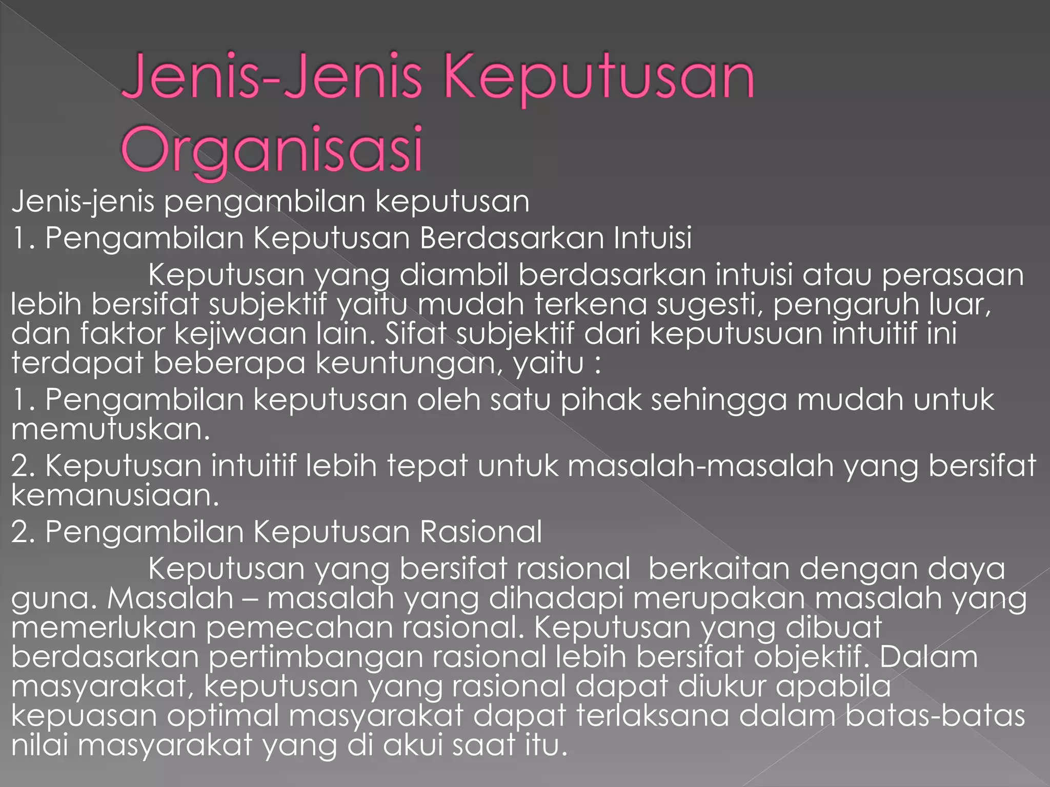 Jenis-jenis pengambilan keputusan
1. Pengambilan Keputusan Berdasarkan Intuisi
Keputusan yang diambil berdasarkan intuisi atau perasaan
lebih bersifat subjektif yaitu mudah terkena sugesti, pengaruh luar,
dan faktor kejiwaan lain. Sifat subjektif dari keputusuan intuitif ini
terdapat beberapa keuntungan, yaitu :
1. Pengambilan keputusan oleh satu pihak sehingga mudah untuk
memutuskan.
2. Keputusan intuitif lebih tepat untuk masalah-masalah yang bersifat
kemanusiaan.
2. Pengambilan Keputusan Rasional
Keputusan yang bersifat rasional berkaitan dengan daya
guna. Masalah – masalah yang dihadapi merupakan masalah yang
memerlukan pemecahan rasional. Keputusan yang dibuat
berdasarkan pertimbangan rasional lebih bersifat objektif. Dalam
masyarakat, keputusan yang rasional dapat diukur apabila
kepuasan optimal masyarakat dapat terlaksana dalam batas-batas
nilai masyarakat yang di akui saat itu.
 