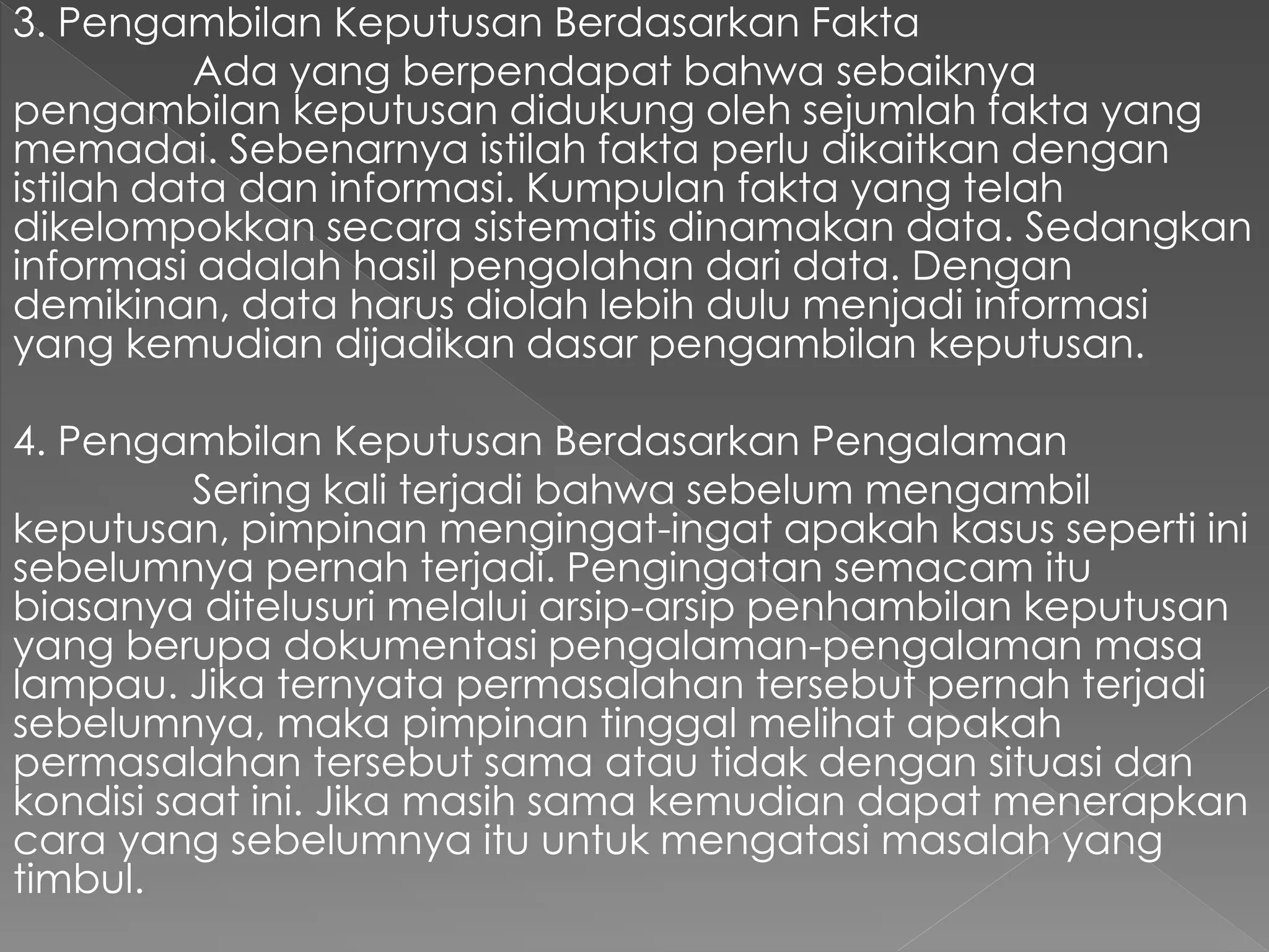 3. Pengambilan Keputusan Berdasarkan Fakta
Ada yang berpendapat bahwa sebaiknya
pengambilan keputusan didukung oleh sejumlah fakta yang
memadai. Sebenarnya istilah fakta perlu dikaitkan dengan
istilah data dan informasi. Kumpulan fakta yang telah
dikelompokkan secara sistematis dinamakan data. Sedangkan
informasi adalah hasil pengolahan dari data. Dengan
demikinan, data harus diolah lebih dulu menjadi informasi
yang kemudian dijadikan dasar pengambilan keputusan.
4. Pengambilan Keputusan Berdasarkan Pengalaman
Sering kali terjadi bahwa sebelum mengambil
keputusan, pimpinan mengingat-ingat apakah kasus seperti ini
sebelumnya pernah terjadi. Pengingatan semacam itu
biasanya ditelusuri melalui arsip-arsip penhambilan keputusan
yang berupa dokumentasi pengalaman-pengalaman masa
lampau. Jika ternyata permasalahan tersebut pernah terjadi
sebelumnya, maka pimpinan tinggal melihat apakah
permasalahan tersebut sama atau tidak dengan situasi dan
kondisi saat ini. Jika masih sama kemudian dapat menerapkan
cara yang sebelumnya itu untuk mengatasi masalah yang
timbul.
 
