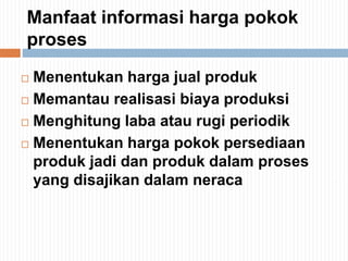 Manfaat informasi harga pokok
proses
 Menentukan harga jual produk
 Memantau realisasi biaya produksi
 Menghitung laba atau rugi periodik
 Menentukan harga pokok persediaan
produk jadi dan produk dalam proses
yang disajikan dalam neraca
 