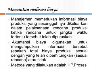 Memantau realisasi biaya
 Manajemen memerlukan informasi biaya
produksi yang sesungguhnya dikeluarkan
dalam pelaksanaan rencana produksi
ketika rencana untuk jangka waktu
tertentu tersebut telah diputuskan
 Akuntansi biaya digunakan untuk
mengumpulkan informasi tersebut
(apakah total biaya produksi sesuai
dengan yang telah diperhitungkan (sesuai
rencana) atau tidak
 Metode yang dilakukan adalah HP.Proses
 