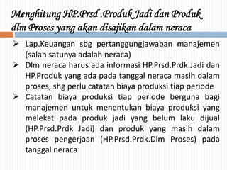 Menghitung HP.Prsd .Produk Jadi dan Produk
dlm Proses yang akan disajikan dalam neraca
 Lap.Keuangan sbg pertanggungjawaban manajemen
(salah satunya adalah neraca)
 Dlm neraca harus ada informasi HP.Prsd.Prdk.Jadi dan
HP.Produk yang ada pada tanggal neraca masih dalam
proses, shg perlu catatan biaya produksi tiap periode
 Catatan biaya produksi tiap periode berguna bagi
manajemen untuk menentukan biaya produksi yang
melekat pada produk jadi yang belum laku dijual
(HP.Prsd.Prdk Jadi) dan produk yang masih dalam
proses pengerjaan (HP.Prsd.Prdk.Dlm Proses) pada
tanggal neraca
 