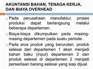 AKUNTANSI BAHAN, TENAGA KERJA,
DAN BIAYA OVERHEAD
 Pada perusahaan manufaktur, proses
produksi dapat berlangsung melalui
beberapa departemen.
 Biaya-biaya dikumpulkan pada masing-
masing departemen pada suatu periode.
 Pada arus produk yang berurutan, produk
selesai dari departemen 1 akan menjadi
bahan baku (input) departemen 2 dan
produk selesai di departemen 2 menjadi
persediaan barang selesai yang siap dijual.
 