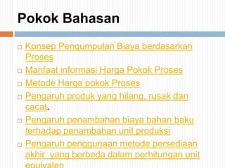 Pokok Bahasan
 Konsep Pengumpulan Biaya berdasarkan
Proses
 Manfaat informasi Harga Pokok Proses
 Metode Harga pokok Proses
 Pengaruh produk yang hilang, rusak dan
cacat.
 Pengaruh penambahan biaya bahan baku
terhadap penambahan unit produksi
 Pengaruh penggunaan metode persediaan
akhir yang berbeda dalam perhitungan unit
 