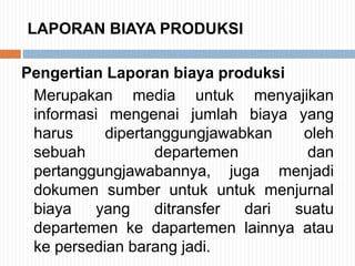 LAPORAN BIAYA PRODUKSI
Pengertian Laporan biaya produksi
Merupakan media untuk menyajikan
informasi mengenai jumlah biaya yang
harus dipertanggungjawabkan oleh
sebuah departemen dan
pertanggungjawabannya, juga menjadi
dokumen sumber untuk untuk menjurnal
biaya yang ditransfer dari suatu
departemen ke dapartemen lainnya atau
ke persedian barang jadi.
 