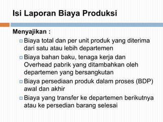 Isi Laporan Biaya Produksi
Menyajikan :
 Biaya total dan per unit produk yang diterima
dari satu atau lebih departemen
 Biaya bahan baku, tenaga kerja dan
Overhead pabrik yang ditambahkan oleh
departemen yang bersangkutan
 Biaya persediaan produk dalam proses (BDP)
awal dan akhir
 Biaya yang transfer ke departemen berikutnya
atau ke persedian barang selesai
 