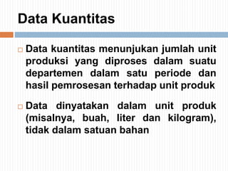 Data Kuantitas
 Data kuantitas menunjukan jumlah unit
produksi yang diproses dalam suatu
departemen dalam satu periode dan
hasil pemrosesan terhadap unit produk
 Data dinyatakan dalam unit produk
(misalnya, buah, liter dan kilogram),
tidak dalam satuan bahan
 