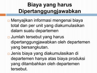 Biaya yang harus
Dipertanggungjawabkan
 Menyajikan informasi mengenai biaya
total dan per unit yang diakumulasikan
dalam suatu departemen
 Jumlah tersebut yang harus
dipertanggungjawabkan oleh departemen
yang bersangkutan.
 Jenis biaya yang diakumulasikan di
departemen hanya atas biaya produksi
yang ditambahkan oleh departemen
tersebut.
 
