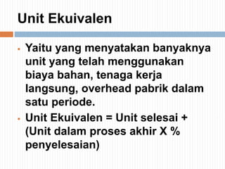 Unit Ekuivalen
 Yaitu yang menyatakan banyaknya
unit yang telah menggunakan
biaya bahan, tenaga kerja
langsung, overhead pabrik dalam
satu periode.
 Unit Ekuivalen = Unit selesai +
(Unit dalam proses akhir X %
penyelesaian)
 