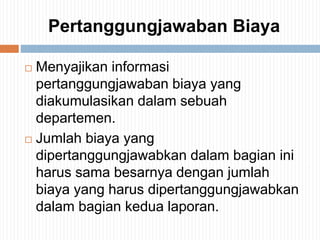 Pertanggungjawaban Biaya
 Menyajikan informasi
pertanggungjawaban biaya yang
diakumulasikan dalam sebuah
departemen.
 Jumlah biaya yang
dipertanggungjawabkan dalam bagian ini
harus sama besarnya dengan jumlah
biaya yang harus dipertanggungjawabkan
dalam bagian kedua laporan.
 