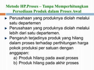 Metode HP.Proses – Tanpa Memperhitungkan
Persediaan Produk dalam Proses Awal
Perusahaan yang produknya diolah melalui
satu departemen
Perusahaan yang produknya diolah melalui
lebih dari satu departemen.
Pengaruh terjadinya produk yang hilang
dalam proses terhadap perthitungan harga
pokok produksi per satuan dengan
anggapan:
a) Produk hilang pada awal proses
b) Produk hilang pada akhir proses
 