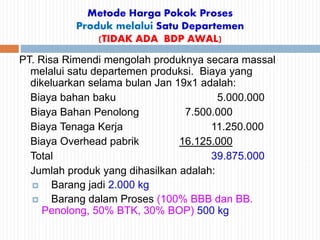 Metode Harga Pokok Proses
Produk melalui Satu Departemen
(TIDAK ADA BDP AWAL)
PT. Risa Rimendi mengolah produknya secara massal
melalui satu departemen produksi. Biaya yang
dikeluarkan selama bulan Jan 19x1 adalah:
Biaya bahan baku 5.000.000
Biaya Bahan Penolong 7.500.000
Biaya Tenaga Kerja 11.250.000
Biaya Overhead pabrik 16.125.000
Total 39.875.000
Jumlah produk yang dihasilkan adalah:
 Barang jadi 2.000 kg
 Barang dalam Proses (100% BBB dan BB.
Penolong, 50% BTK, 30% BOP) 500 kg
 