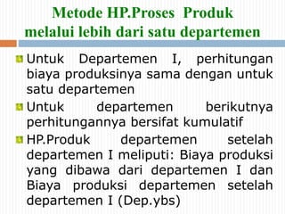 Metode HP.Proses Produk
melalui lebih dari satu departemen
Untuk Departemen I, perhitungan
biaya produksinya sama dengan untuk
satu departemen
Untuk departemen berikutnya
perhitungannya bersifat kumulatif
HP.Produk departemen setelah
departemen I meliputi: Biaya produksi
yang dibawa dari departemen I dan
Biaya produksi departemen setelah
departemen I (Dep.ybs)
 