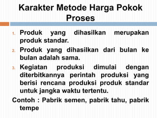Karakter Metode Harga Pokok
Proses
1. Produk yang dihasilkan merupakan
produk standar.
2. Produk yang dihasilkan dari bulan ke
bulan adalah sama.
3. Kegiatan produksi dimulai dengan
diterbitkannya perintah produksi yang
berisi rencana produksi produk standar
untuk jangka waktu tertentu.
Contoh : Pabrik semen, pabrik tahu, pabrik
tempe
 