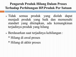 Pengaruh Produk Hilang Dalam Proses
Terhadap Perhitungan HP.Produk Per Satuan
 Tidak semua produk yang diolah dapat
menjadi produk yang baik dan memenuhi
standart yang ditetapkan, ada kemungkinan
terjadinya produk yang hilang
 Berdasarkan saat terjadinya kehilangan :
* Hilang di awal proses
* Hilang di akhir proses
 