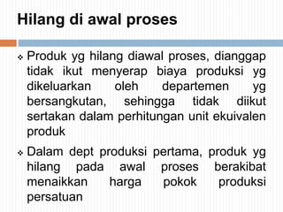 Hilang di awal proses
 Produk yg hilang diawal proses, dianggap
tidak ikut menyerap biaya produksi yg
dikeluarkan oleh departemen yg
bersangkutan, sehingga tidak diikut
sertakan dalam perhitungan unit ekuivalen
produk
 Dalam dept produksi pertama, produk yg
hilang pada awal proses berakibat
menaikkan harga pokok produksi
persatuan
 