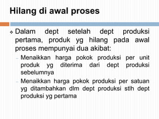 Hilang di awal proses
 Dalam dept setelah dept produksi
pertama, produk yg hilang pada awal
proses mempunyai dua akibat:
– Menaikkan harga pokok produksi per unit
produk yg diterima dari dept produksi
sebelumnya
– Menaikkan harga pokok produksi per satuan
yg ditambahkan dlm dept produksi stlh dept
produksi yg pertama
 