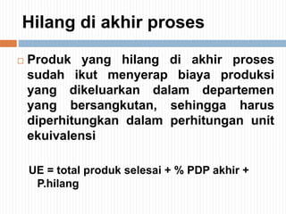 Hilang di akhir proses
 Produk yang hilang di akhir proses
sudah ikut menyerap biaya produksi
yang dikeluarkan dalam departemen
yang bersangkutan, sehingga harus
diperhitungkan dalam perhitungan unit
ekuivalensi
UE = total produk selesai + % PDP akhir +
P.hilang
 