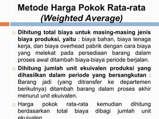 Metode Harga Pokok Rata-rata
(Weighted Average)
 Dihitung total biaya untuk masing-masing jenis
biaya produksi, yaitu : biaya bahan, biaya tenaga
kerja, dan biaya overhead pabrik dengan cara biaya
yang melekat pada persediaan barang dalam
proses awal ditambah biaya-biaya periode berjalan.
 Dihitung jumlah unit ekuivalen produksi yang
dihasilkan dalam periode yang bersangkutan :
Barang jadi (yang ditransfer ke departemen
berikutnya) ditambah barang dalam proses akhir
menurut unit ekuivalen.
 Harga pokok rata-rata kemudian dihitung
berdasarkan total biaya dibagi jumlah unit
 