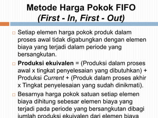 Metode Harga Pokok FIFO
(First - In, First - Out)
 Setiap elemen harga pokok produk dalam
proses awal tidak digabungkan dengan elemen
biaya yang terjadi dalam periode yang
bersangkutan.
 Produksi ekuivalen = (Produksi dalam proses
awal x tingkat penyelesaian yang dibutuhkan) +
Produksi Current + (Produk dalam proses akhir
x Tingkat penyelesaian yang sudah dinikmati).
 Besarnya harga pokok satuan setiap elemen
biaya dihitung sebesar elemen biaya yang
terjadi pada periode yang bersangkutan dibagi
 