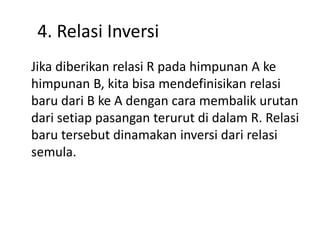 4. Relasi Inversi
Jika diberikan relasi R pada himpunan A ke
himpunan B, kita bisa mendefinisikan relasi
baru dari B ke A dengan cara membalik urutan
dari setiap pasangan terurut di dalam R. Relasi
baru tersebut dinamakan inversi dari relasi
semula.
 