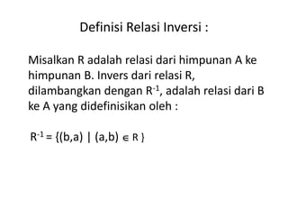 Definisi Relasi Inversi :
Misalkan R adalah relasi dari himpunan A ke
himpunan B. Invers dari relasi R,
dilambangkan dengan R-1, adalah relasi dari B
ke A yang didefinisikan oleh :
R-1 = {(b,a) | (a,b)  R }
 