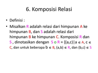6. Komposisi Relasi
• Definisi :
• Misalkan R adalah relasi dari himpunan A ke
himpunan B, dan S adalah relasi dari
himpunan B ke himpunan C. Komposisi R dan
S , dinotasikan dengan S o R = {(a,c)|a  A, c 
C, dan untuk beberapa b  B, (a,b)  R, dan (b,c)  S
 