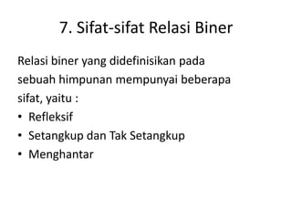 7. Sifat-sifat Relasi Biner
Relasi biner yang didefinisikan pada
sebuah himpunan mempunyai beberapa
sifat, yaitu :
• Refleksif
• Setangkup dan Tak Setangkup
• Menghantar
 