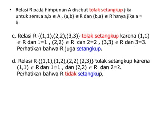 • Relasi R pada himpunan A disebut tolak setangkup jika
untuk semua a,b  A , (a,b)  R dan (b,a)  R hanya jika a =
b
c. Relasi R {(1,1),(2,2),(3,3)} tolak setangkup karena (1,1)
 R dan 1=1 , (2,2)  R dan 2=2 , (3,3)  R dan 3=3.
Perhatikan bahwa R juga setangkup.
d. Relasi R {(1,1),(1,2),(2,2),(2,3)} tolak setangkup karena
(1,1)  R dan 1=1 , dan (2,2)  R dan 2=2.
Perhatikan bahwa R tidak setangkup.
 