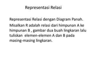 Representasi Relasi
Representasi Relasi dengan Diagram Panah.
Misalkan R adalah relasi dari himpunan A ke
himpunan B , gambar dua buah lingkaran lalu
tuliskan elemen-elemen A dan B pada
masing-masing lingkaran.
 