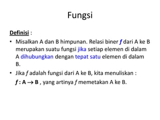 Fungsi
Definisi :
• Misalkan A dan B himpunan. Relasi biner f dari A ke B
merupakan suatu fungsi jika setiap elemen di dalam
A dihubungkan dengan tepat satu elemen di dalam
B.
• Jika f adalah fungsi dari A ke B, kita menuliskan :
f : A  B , yang artinya f memetakan A ke B.
 