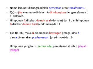 • Nama lain untuk fungsi adalah pemetaan atau transformasi.
• f(a)=b jika elemen a di dalam A dihubungkan dengan elemen b
di dalam B.
• Himpunan A disebut daerah asal (domain) dari f dan himpunan
B disebut daerah hasil (codomain) dari f.
• Jika f(a)=b , maka b dinamakan bayangan (image) dari a
dan a dinamakan pra-bayangan (pre-image) dari b
Himpunan yang berisi semua nilai pemetaan f disebut jelajah
(range)
 