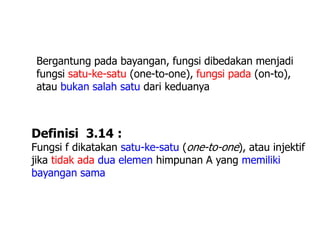 Bergantung pada bayangan, fungsi dibedakan menjadi
fungsi satu-ke-satu (one-to-one), fungsi pada (on-to),
atau bukan salah satu dari keduanya
Definisi 3.14 :
Fungsi f dikatakan satu-ke-satu (one-to-one), atau injektif
jika tidak ada dua elemen himpunan A yang memiliki
bayangan sama
 