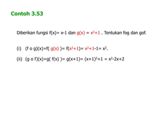 Contoh 3.53
Diberikan fungsi f(x)= x-1 dan g(x) = x2+1 . Tentukan fog dan gof.
(i) (f o g)(x)=f( g(x) )= f(x2+1)= x2+1-1= x2.
(ii) (g o f)(x)=g( f(x) )= g(x+1)= (x+1)2+1 = x2-2x+2
 